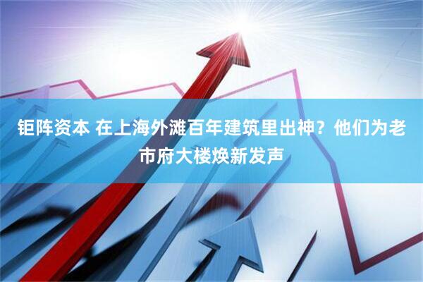 钜阵资本 在上海外滩百年建筑里出神？他们为老市府大楼焕新发声