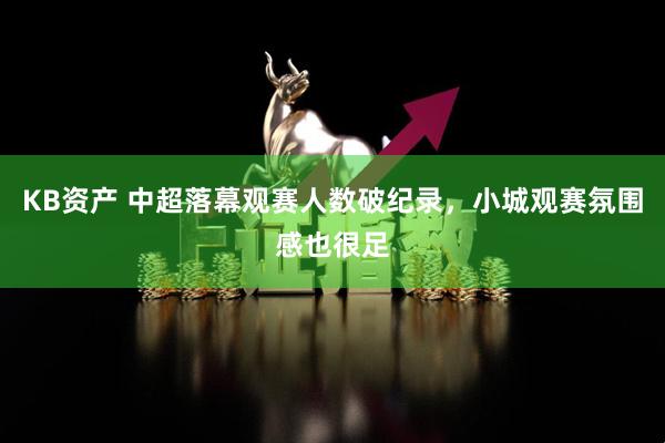 KB资产 中超落幕观赛人数破纪录，小城观赛氛围感也很足