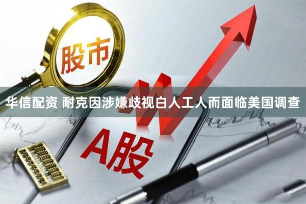 华信配资 耐克因涉嫌歧视白人工人而面临美国调查