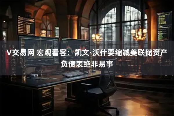 V交易网 宏观看客：凯文·沃什要缩减美联储资产负债表绝非易事