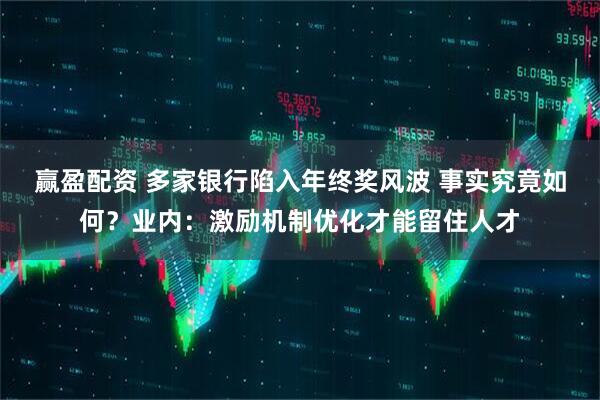 赢盈配资 多家银行陷入年终奖风波 事实究竟如何？业内：激励机制优化才能留住人才