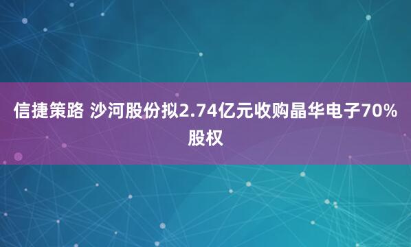 信捷策路 沙河股份拟2.74亿元收购晶华电子70%股权