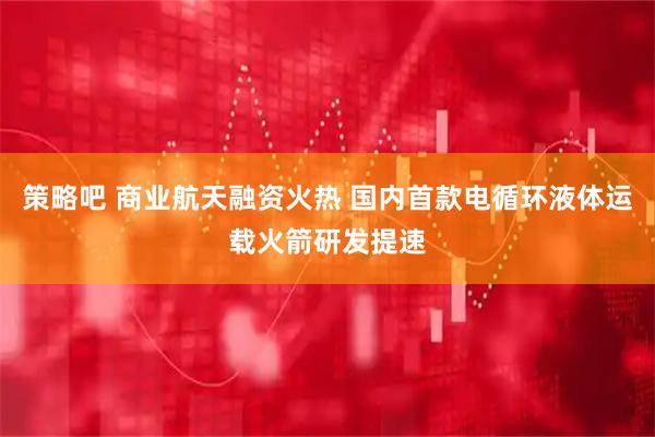 策略吧 商业航天融资火热 国内首款电循环液体运载火箭研发提速