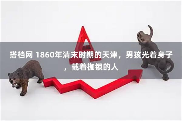 搭档网 1860年清末时期的天津，男孩光着身子，戴着枷锁的人