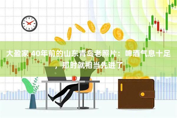 大盈家 40年前的山东青岛老照片：啤酒气息十足，那时就相当先进了