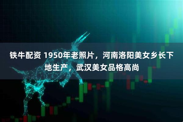 铁牛配资 1950年老照片，河南洛阳美女乡长下地生产，武汉美女品格高尚