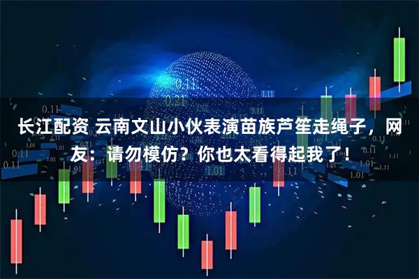 长江配资 云南文山小伙表演苗族芦笙走绳子，网友：请勿模仿？你也太看得起我了！