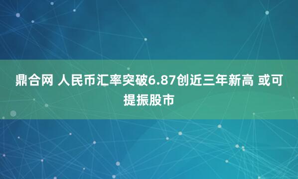 鼎合网 人民币汇率突破6.87创近三年新高 或可提振股市