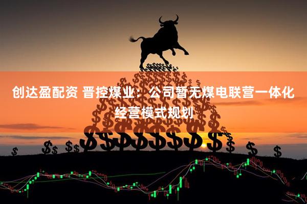创达盈配资 晋控煤业：公司暂无煤电联营一体化经营模式规划