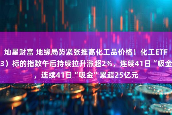 灿星财富 地缘局势紧张推高化工品价格！化工ETF天弘（159133）标的指数午后持续拉升涨超2%，连续41日“吸金”累超25亿元