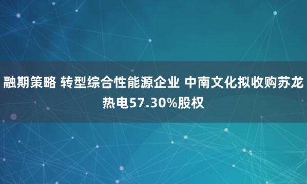 融期策略 转型综合性能源企业 中南文化拟收购苏龙热电57.30%股权