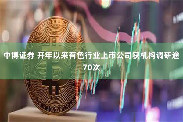中博证券 开年以来有色行业上市公司获机构调研逾70次