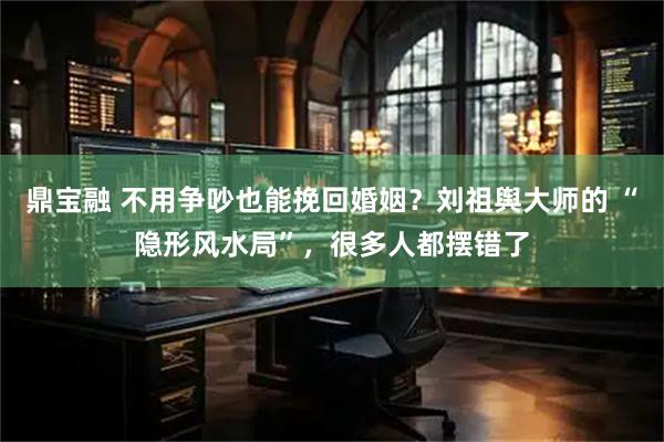 鼎宝融 不用争吵也能挽回婚姻？刘祖舆大师的 “隐形风水局”，很多人都摆错了