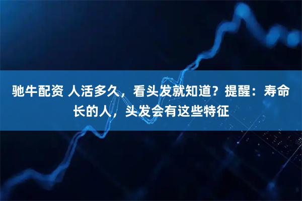 驰牛配资 人活多久，看头发就知道？提醒：寿命长的人，头发会有这些特征