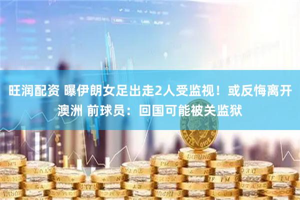 旺润配资 曝伊朗女足出走2人受监视！或反悔离开澳洲 前球员：回国可能被关监狱
