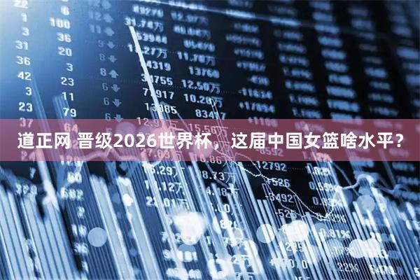 道正网 晋级2026世界杯，这届中国女篮啥水平？