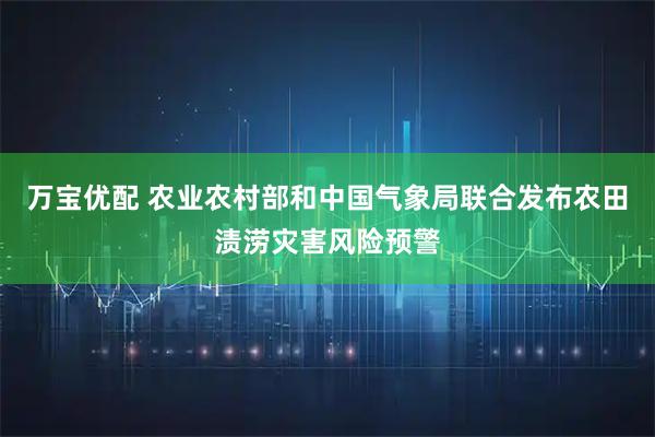万宝优配 农业农村部和中国气象局联合发布农田渍涝灾害风险预警
