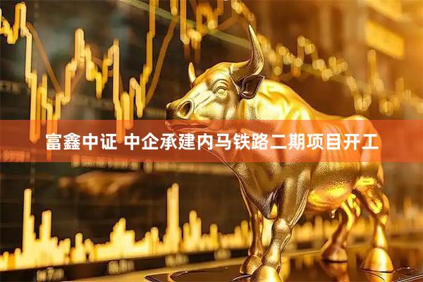 富鑫中证 中企承建内马铁路二期项目开工