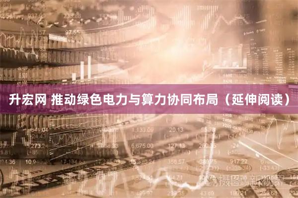 升宏网 推动绿色电力与算力协同布局（延伸阅读）