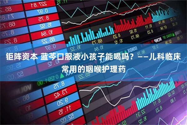 钜阵资本 蓝芩口服液小孩子能喝吗？——儿科临床常用的咽喉护理药