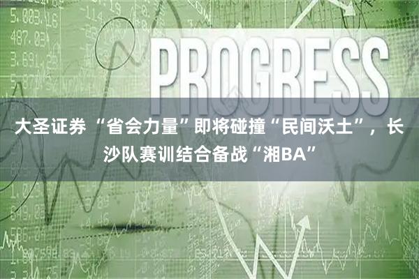大圣证券 “省会力量”即将碰撞“民间沃土”，长沙队赛训结合备战“湘BA”