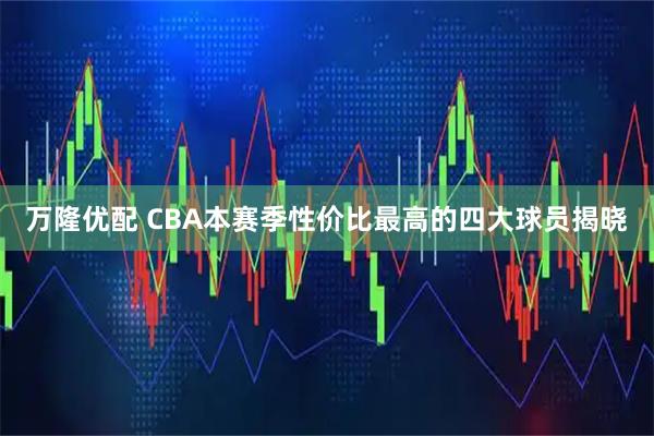 万隆优配 CBA本赛季性价比最高的四大球员揭晓