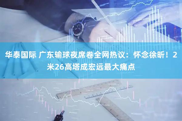 华泰国际 广东输球夜席卷全网热议：怀念徐昕！2米26高塔成宏远最大痛点