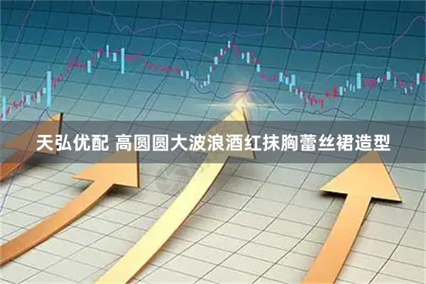 天弘优配 高圆圆大波浪酒红抹胸蕾丝裙造型