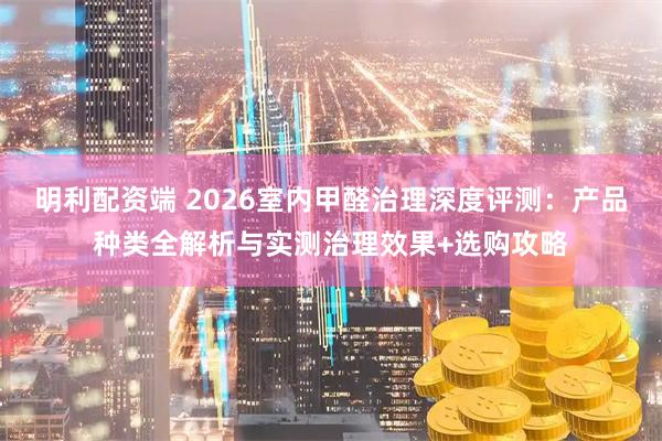 明利配资端 2026室内甲醛治理深度评测：产品种类全解析与实测治理效果+选购攻略