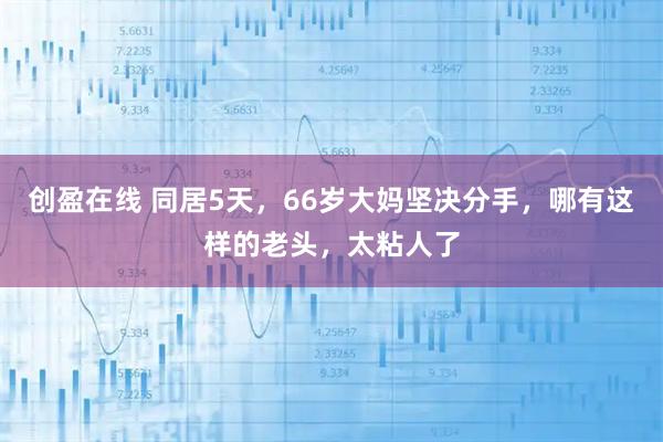 创盈在线 同居5天，66岁大妈坚决分手，哪有这样的老头，太粘人了