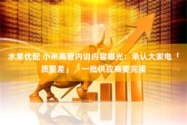 水果优配 小米高管内训内容曝光：承认大家电「质量差」，一批供应商要完蛋