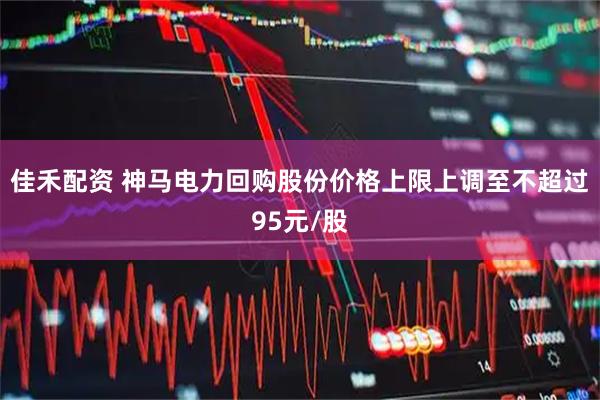 佳禾配资 神马电力回购股份价格上限上调至不超过95元/股