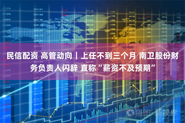 民信配资 高管动向｜上任不到三个月 南卫股份财务负责人闪辞 直称“薪资不及预期”