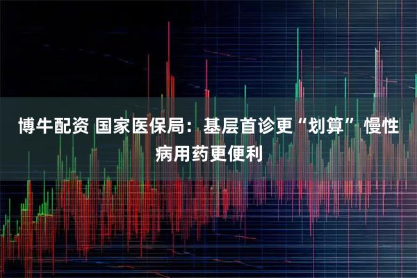 博牛配资 国家医保局：基层首诊更“划算” 慢性病用药更便利