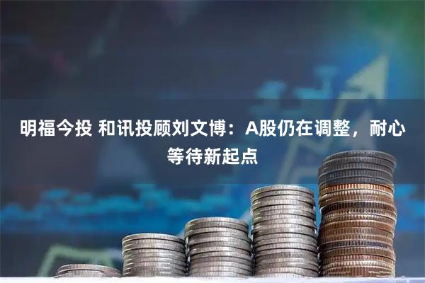 明福今投 和讯投顾刘文博：A股仍在调整，耐心等待新起点