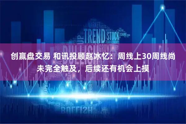 创赢盘交易 和讯投顾赵冰忆：周线上30周线尚未完全触及，后续还有机会上摸