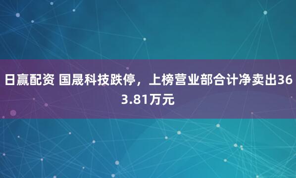 日赢配资 国晟科技跌停，上榜营业部合计净卖出363.81万元
