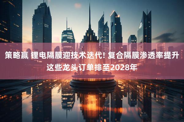 策略赢 锂电隔膜迎技术迭代! 复合隔膜渗透率提升这些龙头订单排至2028年