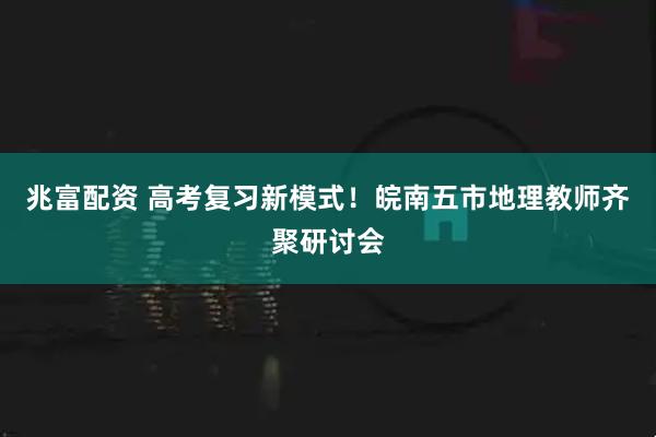 兆富配资 高考复习新模式！皖南五市地理教师齐聚研讨会