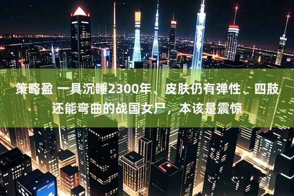 策略盈 一具沉睡2300年、皮肤仍有弹性、四肢还能弯曲的战国女尸，本该是震惊