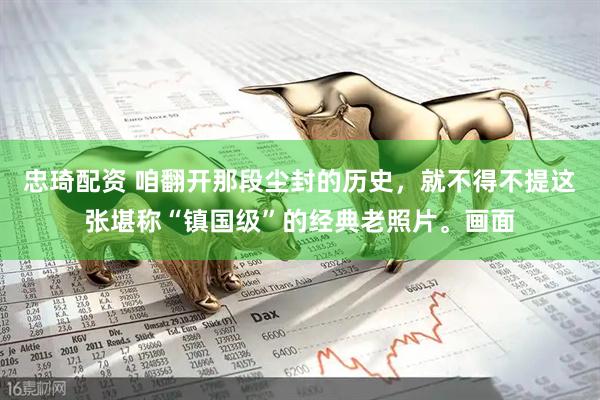 忠琦配资 咱翻开那段尘封的历史,就不得不提这张堪称“镇国级”的经典老照片。画面