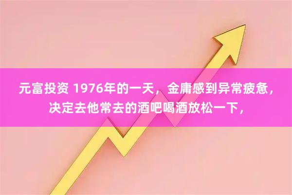 元富投资 1976年的一天，金庸感到异常疲惫，决定去他常去的酒吧喝酒放松一下，