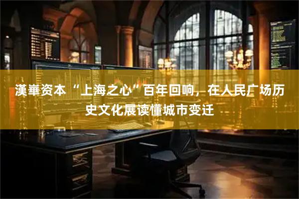 漢崋资本 “上海之心”百年回响，在人民广场历史文化展读懂城市变迁