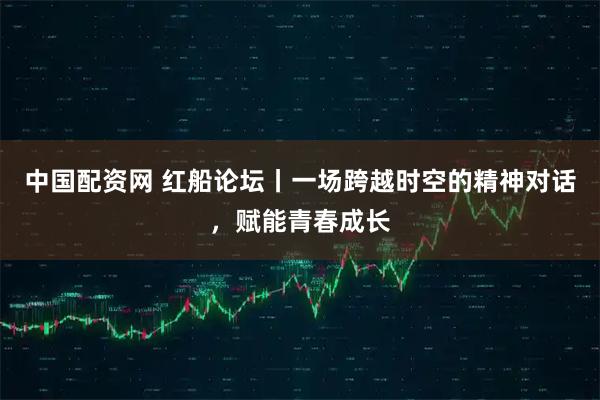 中国配资网 红船论坛丨一场跨越时空的精神对话，赋能青春成长
