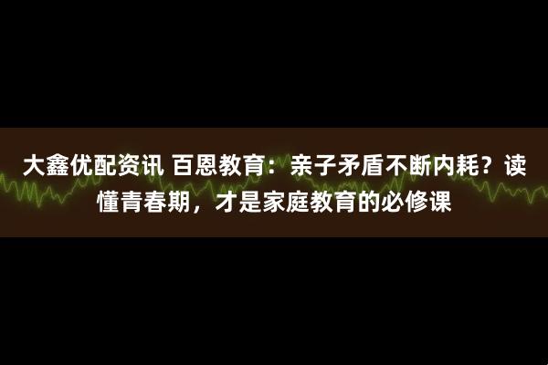 大鑫优配资讯 百恩教育:亲子矛盾不断内耗?读懂青春期,才是家庭教育的必修课