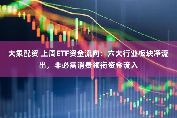 大象配资 上周ETF资金流向：六大行业板块净流出，非必需消费领衔资金流入