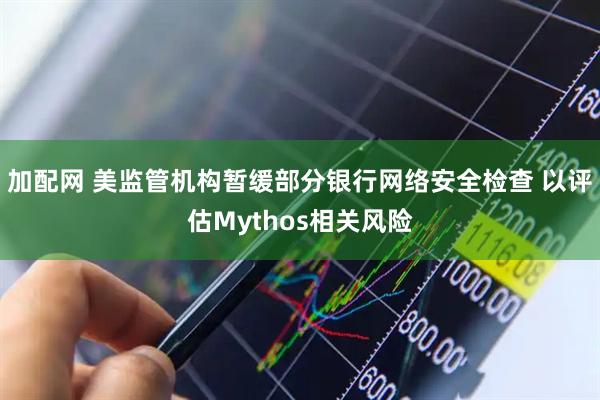 加配网 美监管机构暂缓部分银行网络安全检查 以评估Mythos相关风险