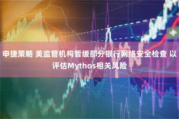 申捷策略 美监管机构暂缓部分银行网络安全检查 以评估Mythos相关风险