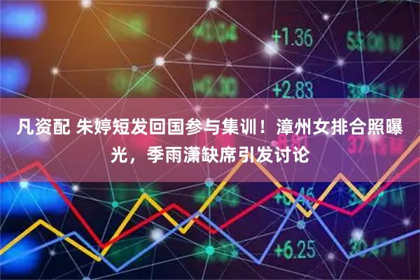 凡资配 朱婷短发回国参与集训！漳州女排合照曝光，季雨潇缺席引发讨论