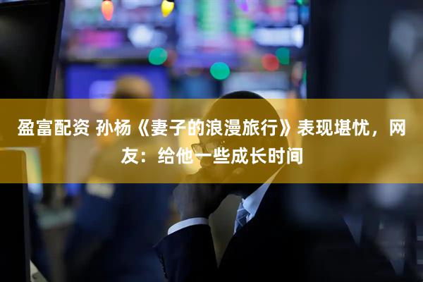 盈富配资 孙杨《妻子的浪漫旅行》表现堪忧，网友：给他一些成长时间